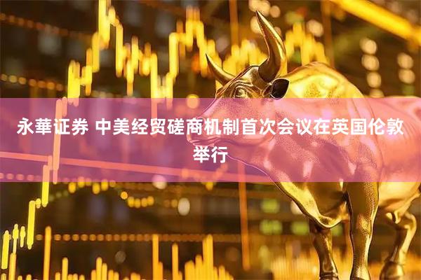 永華证券 中美经贸磋商机制首次会议在英国伦敦举行