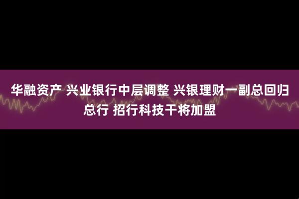 华融资产 兴业银行中层调整 兴银理财一副总回归总行 招行科技干将加盟