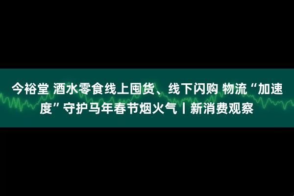 今裕堂 酒水零食线上囤货、线下闪购 物流“加速度”守护马年春节烟火气丨新消费观察