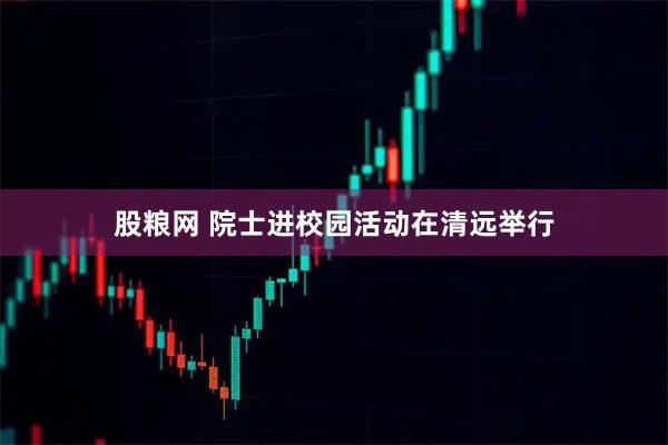 股粮网 院士进校园活动在清远举行