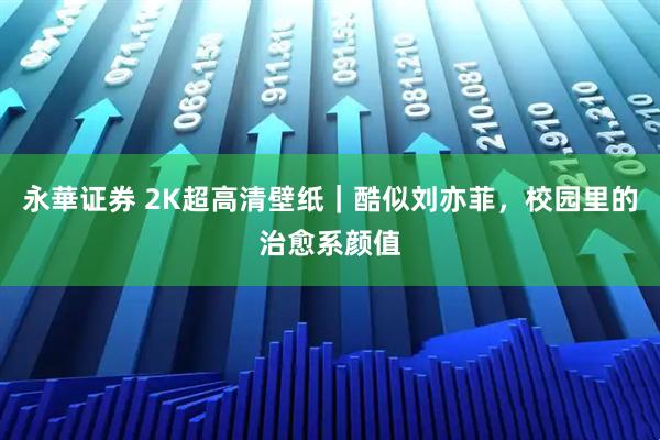 永華证券 2K超高清壁纸｜酷似刘亦菲，校园里的治愈系颜值