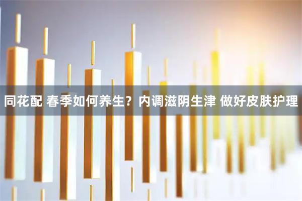 同花配 春季如何养生？内调滋阴生津 做好皮肤护理