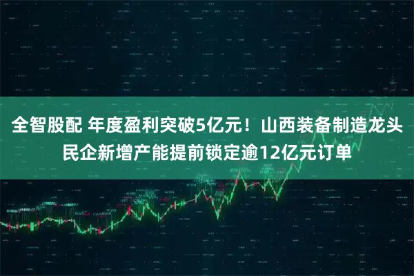 全智股配 年度盈利突破5亿元！山西装备制造龙头民企新增产能提前锁定逾12亿元订单