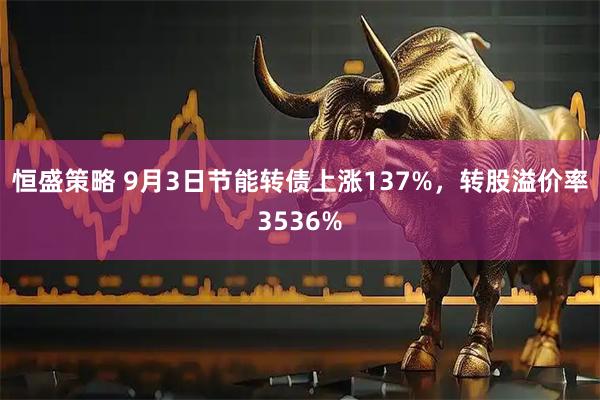 恒盛策略 9月3日节能转债上涨137%，转股溢价率3536%
