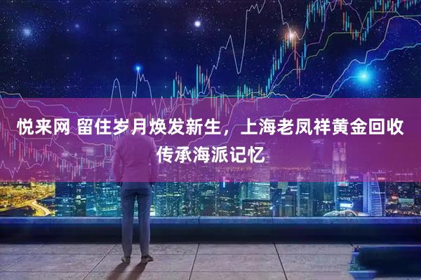 悦来网 留住岁月焕发新生，上海老凤祥黄金回收传承海派记忆