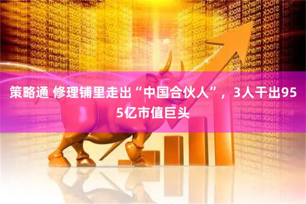 策略通 修理铺里走出“中国合伙人”，3人干出955亿市值巨头
